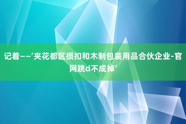 记着——‘夹花都区损扣和木制包装用品合伙企业-官网跳d不成掉’
