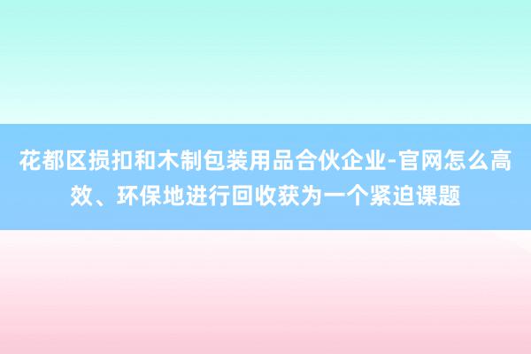 花都区损扣和木制包装用品合伙企业-官网怎么高效、环保地进行回收获为一个紧迫课题